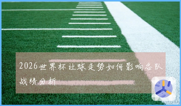 2026世界杯让球走势如何影响各队战绩分析